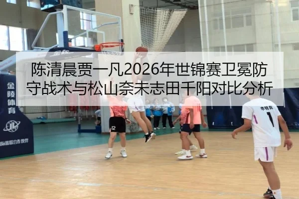 陈清晨贾一凡2026年世锦赛卫冕防守战术与松山奈未志田千阳对比分析